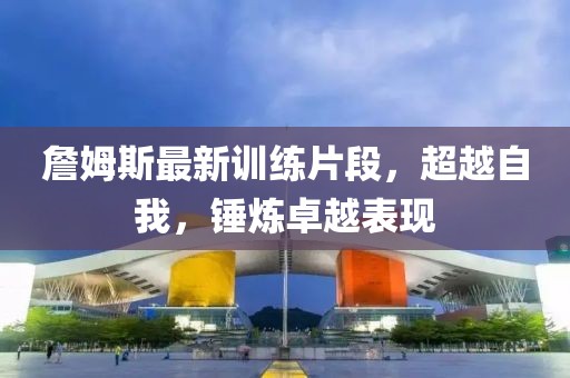 詹姆斯最新訓(xùn)練片段，超越自我，錘煉卓越表現(xiàn)