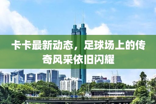 卡卡最新動態(tài)，足球場上的傳奇風(fēng)采依舊閃耀