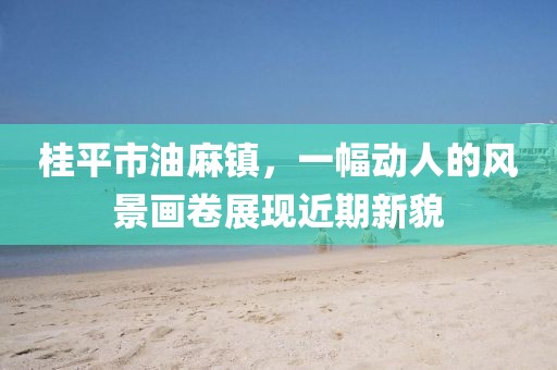 桂平市油麻鎮(zhèn)，一幅動人的風(fēng)景畫卷展現(xiàn)近期新貌