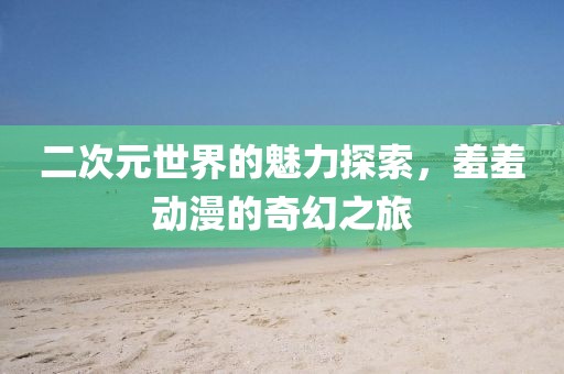 二次元世界的魅力探索，羞羞動漫的奇幻之旅
