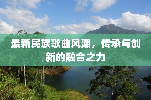 最新民族歌曲風(fēng)潮，傳承與創(chuàng)新的融合之力