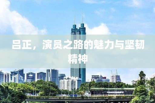 呂正，演員之路的魅力與堅(jiān)韌精神