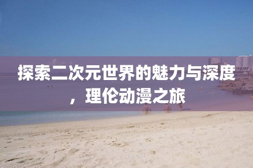 探索二次元世界的魅力與深度，理倫動漫之旅