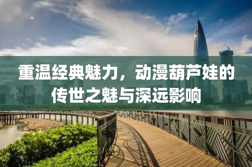 重溫經(jīng)典魅力，動漫葫蘆娃的傳世之魅與深遠影響