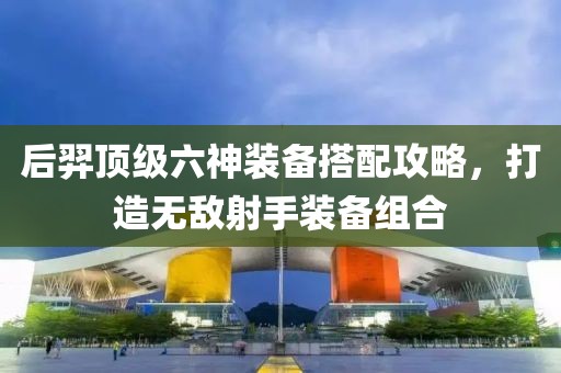后羿頂級六神裝備搭配攻略，打造無敵射手裝備組合