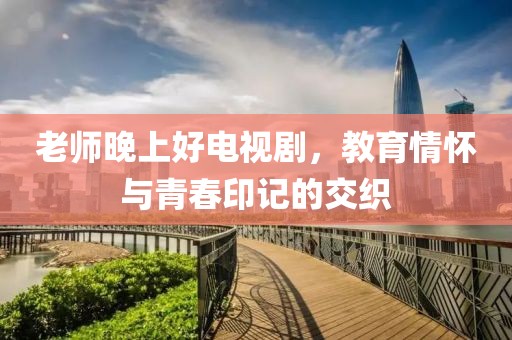 老師晚上好電視劇，教育情懷與青春印記的交織