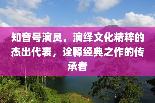 知音號演員，演繹文化精粹的杰出代表，詮釋經(jīng)典之作的傳承者