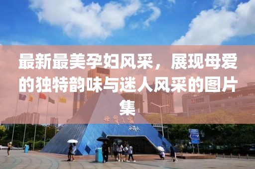 最新最美孕婦風(fēng)采，展現(xiàn)母愛(ài)的獨(dú)特韻味與迷人風(fēng)采的圖片集