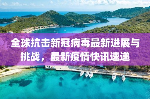 全球抗擊新冠病毒最新進(jìn)展與挑戰(zhàn)，最新疫情快訊速遞