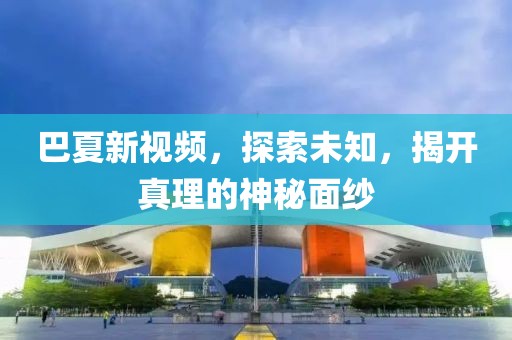 巴夏新視頻，探索未知，揭開真理的神秘面紗