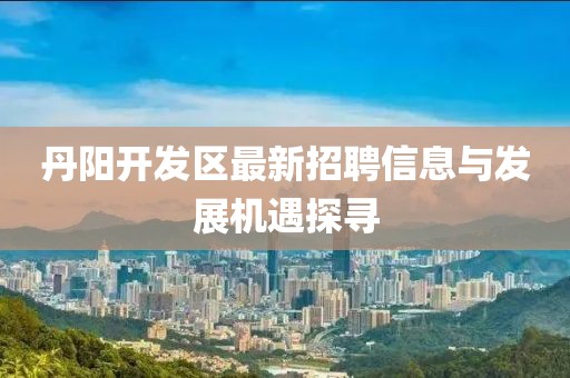 丹陽開發(fā)區(qū)最新招聘信息與發(fā)展機遇探尋