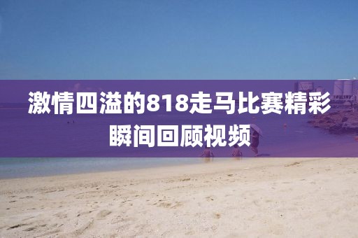 激情四溢的818走馬比賽精彩瞬間回顧視頻