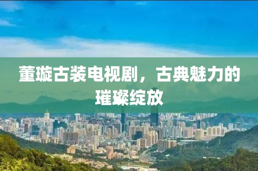 董璇古裝電視劇，古典魅力的璀璨綻放