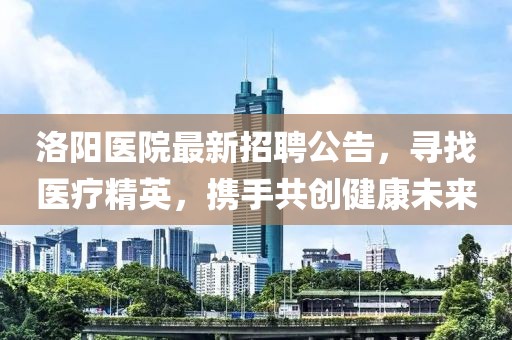 洛陽(yáng)醫(yī)院最新招聘公告，尋找醫(yī)療精英，攜手共創(chuàng)健康未來(lái)