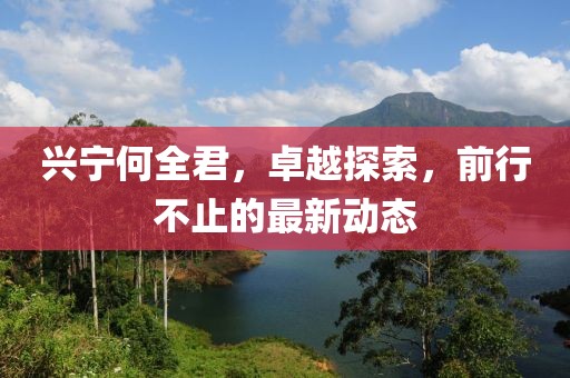 興寧何全君，卓越探索，前行不止的最新動態(tài)