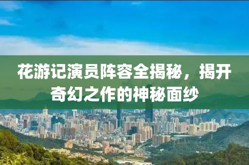 花游記演員陣容全揭秘，揭開奇幻之作的神秘面紗