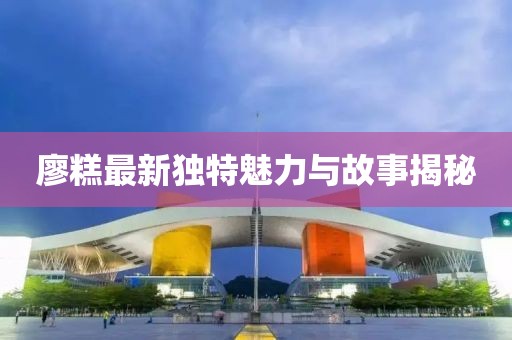 廖糕最新獨特魅力與故事揭秘