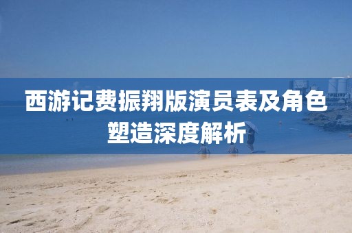 西游記費(fèi)振翔版演員表及角色塑造深度解析