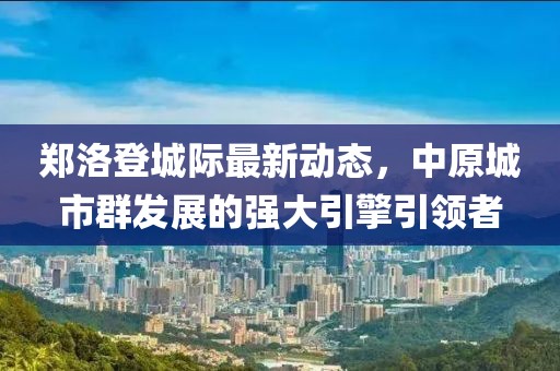 鄭洛登城際最新動態(tài)，中原城市群發(fā)展的強大引擎引領(lǐng)者