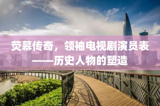 熒幕傳奇，領(lǐng)袖電視劇演員表——歷史人物的塑造