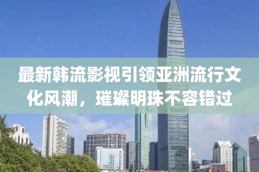 最新韓流影視引領(lǐng)亞洲流行文化風(fēng)潮，璀璨明珠不容錯過