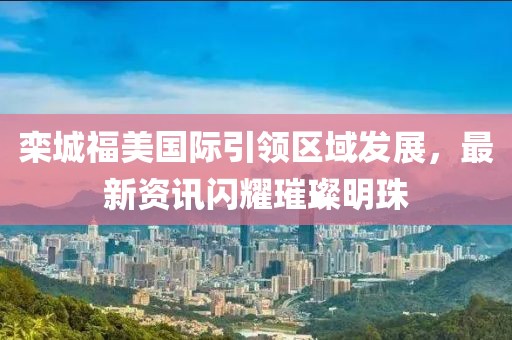 欒城福美國際引領區(qū)域發(fā)展，最新資訊閃耀璀璨明珠