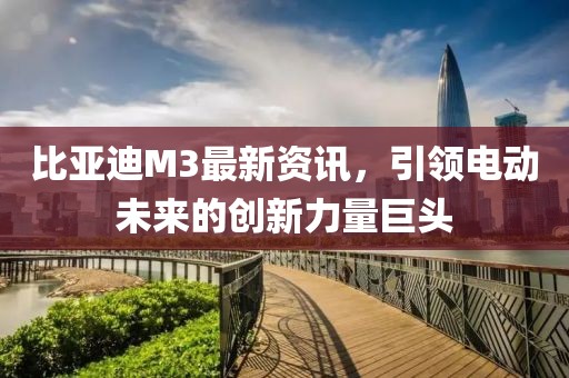 比亞迪M3最新資訊，引領(lǐng)電動(dòng)未來(lái)的創(chuàng)新力量巨頭