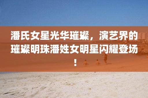 潘氏女星光華璀璨，演藝界的璀璨明珠潘姓女明星閃耀登場！