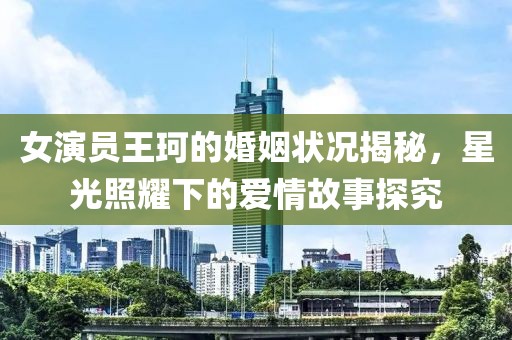 女演員王珂的婚姻狀況揭秘，星光照耀下的愛情故事探究