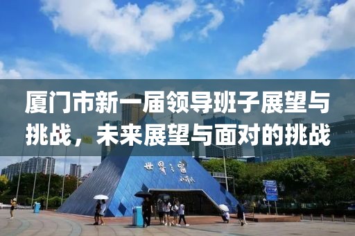 廈門市新一屆領(lǐng)導(dǎo)班子展望與挑戰(zhàn)，未來(lái)展望與面對(duì)的挑戰(zhàn)