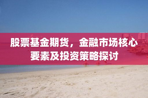 股票基金期貨，金融市場(chǎng)核心要素及投資策略探討