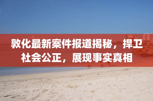 敦化最新案件報(bào)道揭秘，捍衛(wèi)社會公正，展現(xiàn)事實(shí)真相