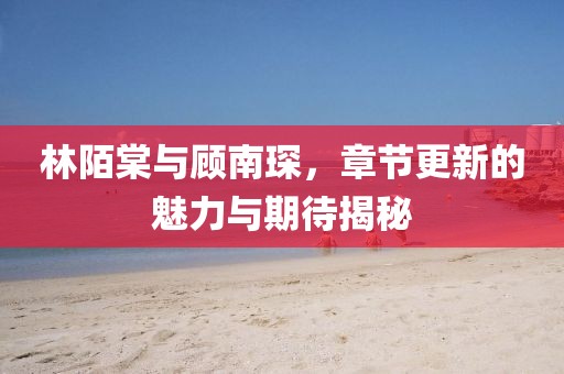 林陌棠與顧南琛，章節(jié)更新的魅力與期待揭秘