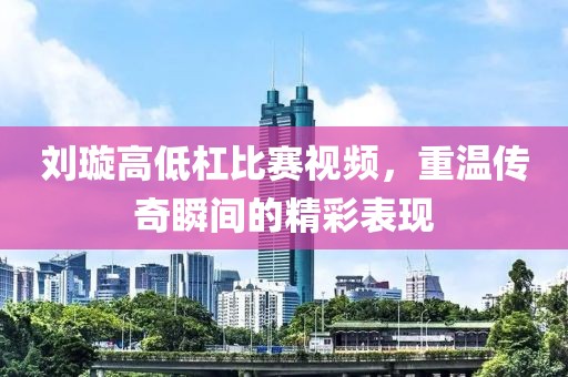 劉璇高低杠比賽視頻，重溫傳奇瞬間的精彩表現(xiàn)