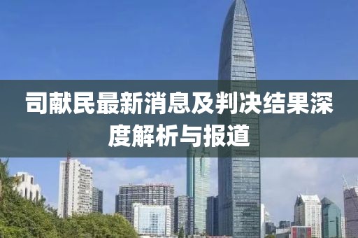 司獻(xiàn)民最新消息及判決結(jié)果深度解析與報(bào)道