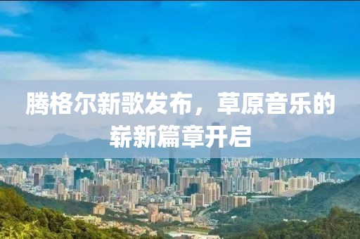 騰格爾新歌發(fā)布，草原音樂的嶄新篇章開啟