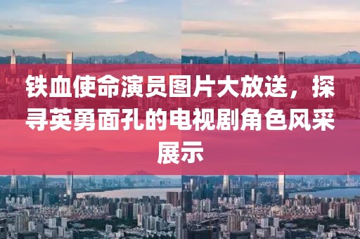 鐵血使命演員圖片大放送，探尋英勇面孔的電視劇角色風采展示