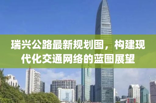 瑞興公路最新規(guī)劃圖，構(gòu)建現(xiàn)代化交通網(wǎng)絡(luò)的藍(lán)圖展望