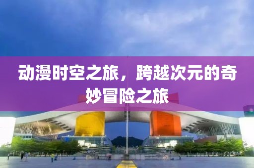 動漫時空之旅，跨越次元的奇妙冒險之旅