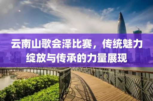 云南山歌會澤比賽，傳統(tǒng)魅力綻放與傳承的力量展現(xiàn)