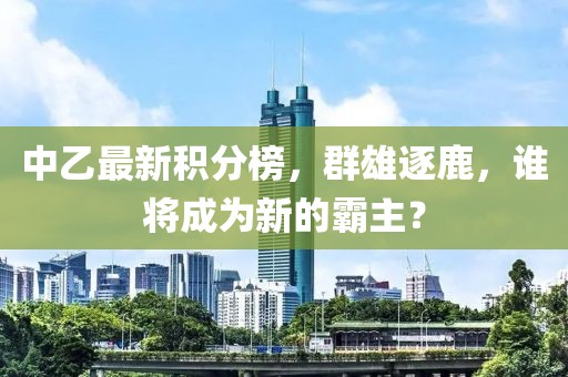 中乙最新積分榜，群雄逐鹿，誰將成為新的霸主？