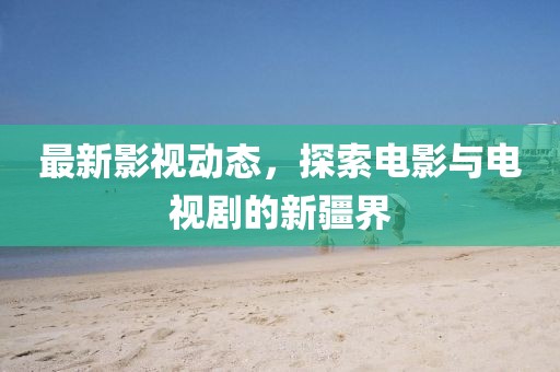 最新影視動態(tài)，探索電影與電視劇的新疆界