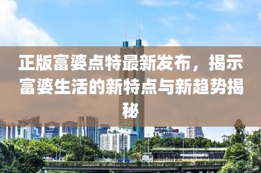 正版富婆點(diǎn)特最新發(fā)布，揭示富婆生活的新特點(diǎn)與新趨勢揭秘