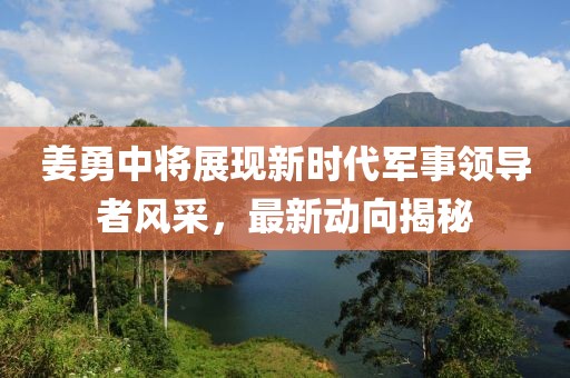 姜勇中將展現(xiàn)新時代軍事領(lǐng)導(dǎo)者風(fēng)采，最新動向揭秘