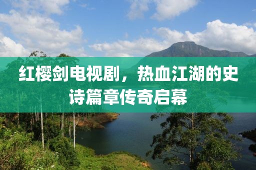 紅櫻劍電視劇，熱血江湖的史詩篇章傳奇啟幕