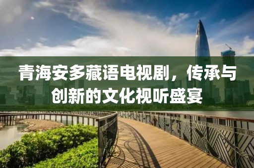 青海安多藏語電視劇，傳承與創(chuàng)新的文化視聽盛宴