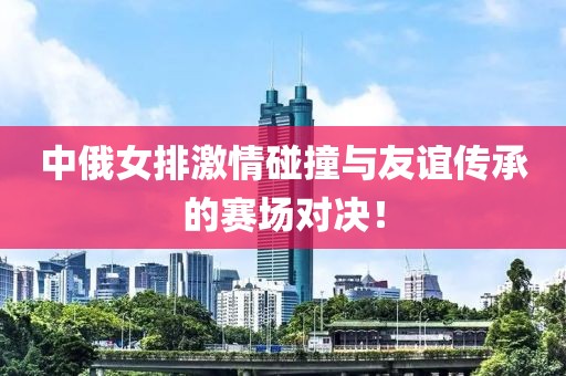 中俄女排激情碰撞與友誼傳承的賽場(chǎng)對(duì)決！