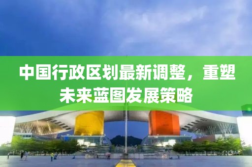 中國行政區(qū)劃最新調(diào)整，重塑未來藍圖發(fā)展策略