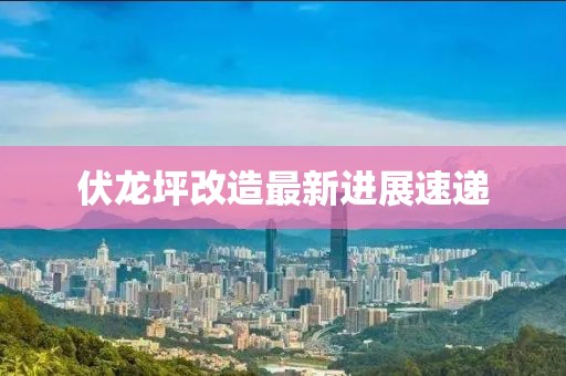 伏龍坪改造最新進(jìn)展速遞
