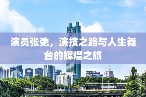 演員張弛，演技之路與人生舞臺的輝煌之旅